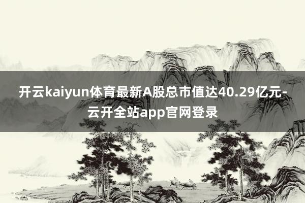 开云kaiyun体育最新A股总市值达40.29亿元-云开全站app官网登录