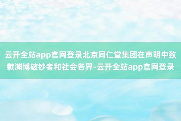 云开全站app官网登录北京同仁堂集团在声明中致歉渊博破钞者和社会各界-云开全站app官网登录