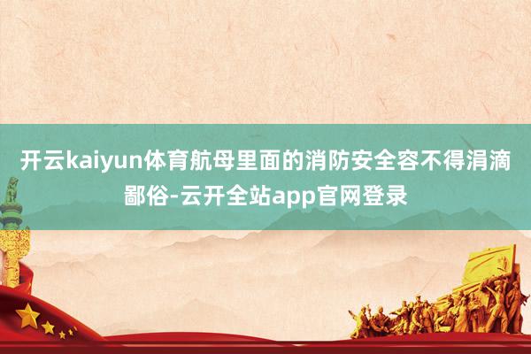 开云kaiyun体育航母里面的消防安全容不得涓滴鄙俗-云开全站app官网登录