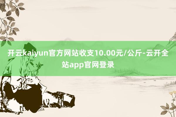 开云kaiyun官方网站收支10.00元/公斤-云开全站app官网登录