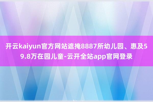 开云kaiyun官方网站遮掩8887所幼儿园、惠及59.8万在园儿童-云开全站app官网登录