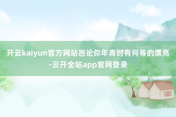 开云kaiyun官方网站岂论你年青时有何等的漂亮-云开全站app官网登录