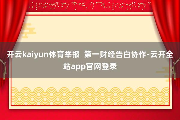 开云kaiyun体育举报  第一财经告白协作-云开全站app官网登录