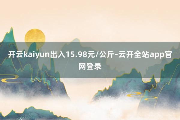 开云kaiyun出入15.98元/公斤-云开全站app官网登录