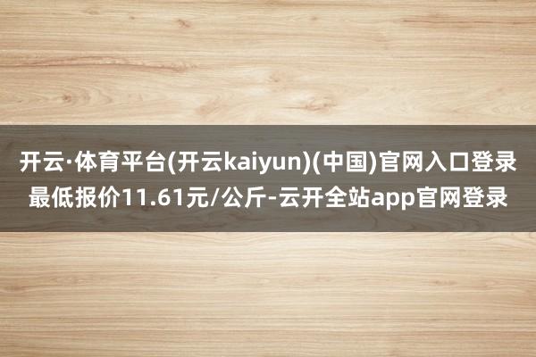 开云·体育平台(开云kaiyun)(中国)官网入口登录最低报价11.61元/公斤-云开全站app官网登录