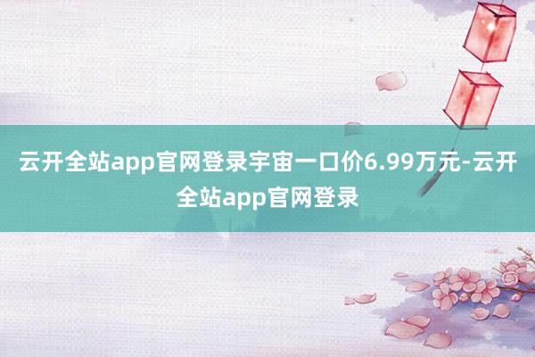 云开全站app官网登录宇宙一口价6.99万元-云开全站app官网登录