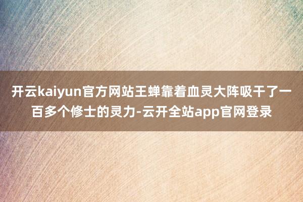 开云kaiyun官方网站王蝉靠着血灵大阵吸干了一百多个修士的灵力-云开全站app官网登录
