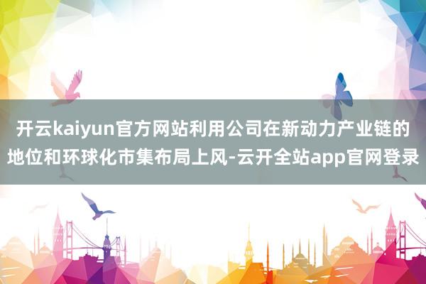开云kaiyun官方网站利用公司在新动力产业链的地位和环球化市集布局上风-云开全站app官网登录