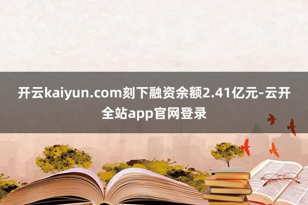 开云kaiyun.com刻下融资余额2.41亿元-云开全站app官网登录