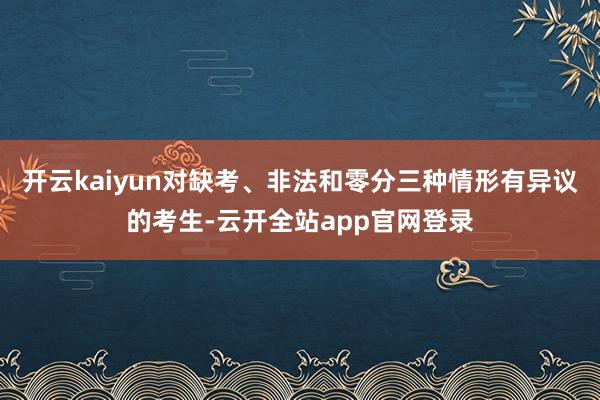 开云kaiyun对缺考、非法和零分三种情形有异议的考生-云开全站app官网登录