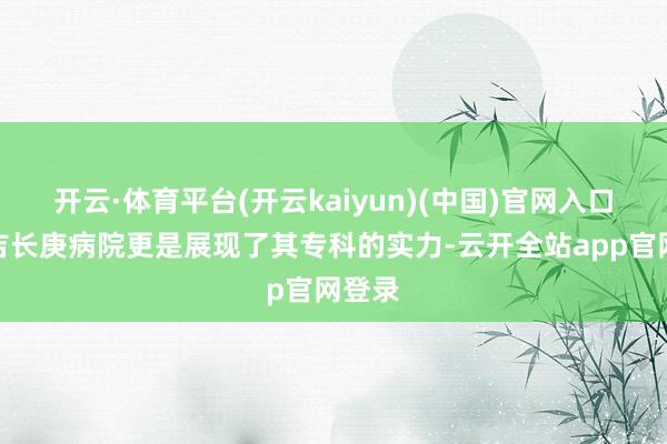 开云·体育平台(开云kaiyun)(中国)官网入口登录吉长庚病院更是展现了其专科的实力-云开全站app官网登录