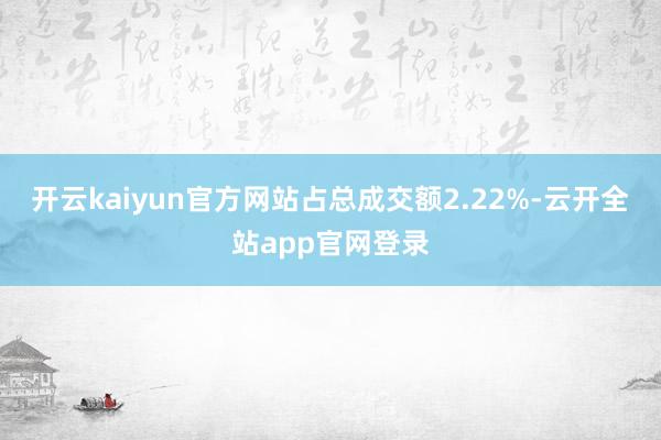 开云kaiyun官方网站占总成交额2.22%-云开全站app官网登录