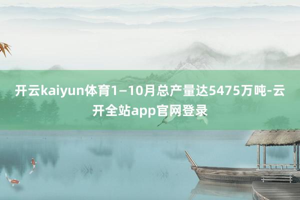 开云kaiyun体育1—10月总产量达5475万吨-云开全站app官网登录