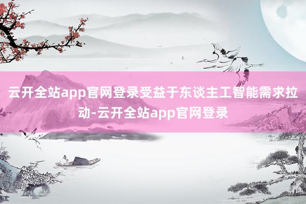 云开全站app官网登录受益于东谈主工智能需求拉动-云开全站app官网登录
