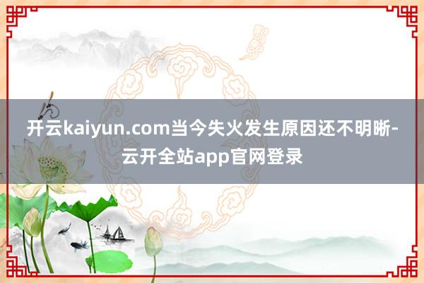 开云kaiyun.com 当今失火发生原因还不明晰-云开全站app官网登录