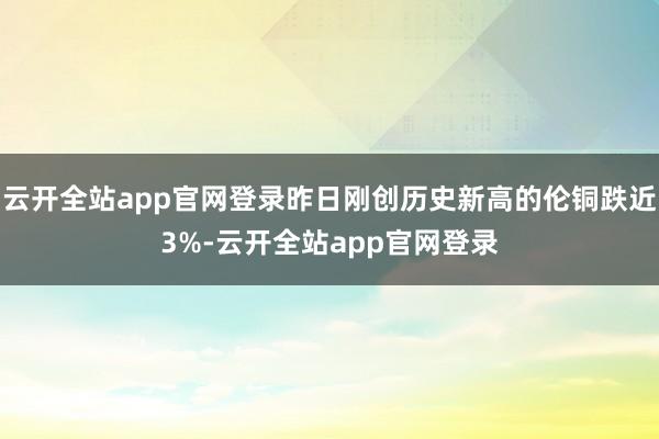 云开全站app官网登录昨日刚创历史新高的伦铜跌近3%-云开全站app官网登录