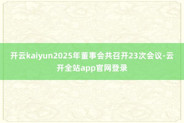 开云kaiyun2025年董事会共召开23次会议-云开全站app官网登录
