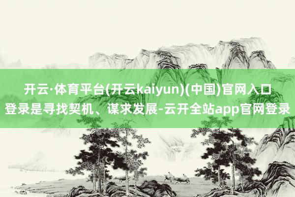 开云·体育平台(开云kaiyun)(中国)官网入口登录是寻找契机、谋求发展-云开全站app官网登录