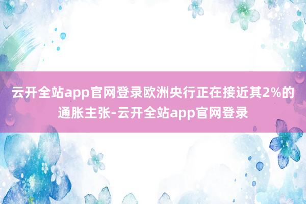 云开全站app官网登录欧洲央行正在接近其2%的通胀主张-云开全站app官网登录