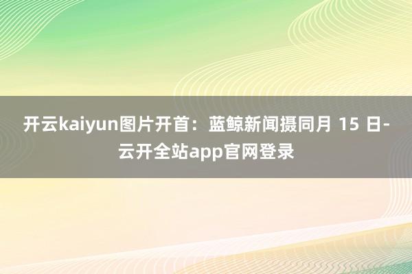 开云kaiyun图片开首：蓝鲸新闻摄同月 15 日-云开全站app官网登录