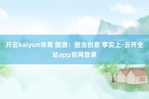 开云kaiyun体育 图源：图虫创意 事实上-云开全站app官网登录