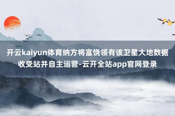 开云kaiyun体育纳方将富饶领有该卫星大地数据收受站并自主运营-云开全站app官网登录
