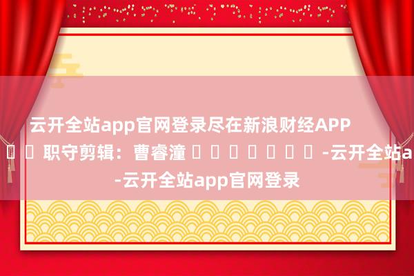 云开全站app官网登录尽在新浪财经APP 职守剪辑:曹睿潼 -云开全站app官网登录
