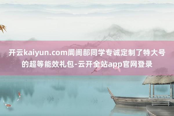 开云kaiyun.com阛阓部同学专诚定制了特大号的超等能效礼包-云开全站app官网登录