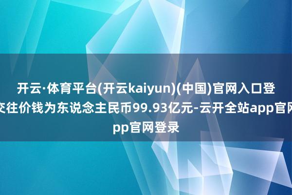 开云·体育平台(开云kaiyun)(中国)官网入口登录总交往价钱为东说念主民币99.93亿元-云开全站app官网登录