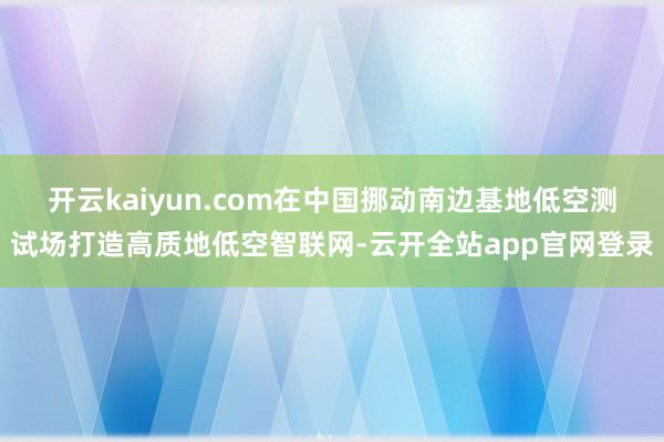 开云kaiyun.com在中国挪动南边基地低空测试场打造高质地低空智联网-云开全站app官网登录
