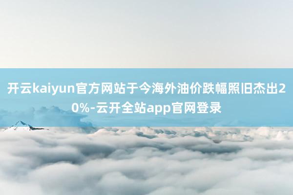 开云kaiyun官方网站于今海外油价跌幅照旧杰出20%-云开全站app官网登录