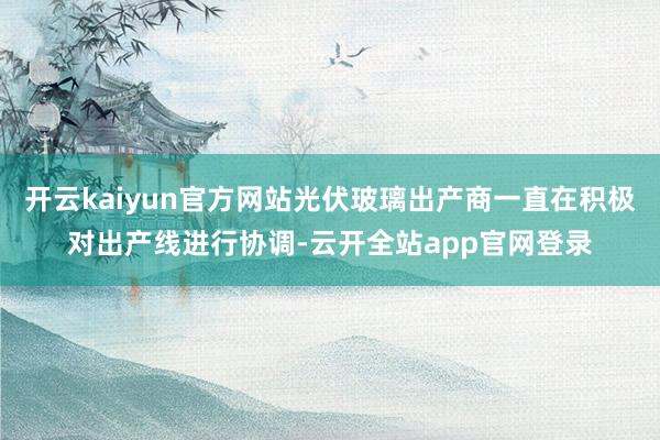 开云kaiyun官方网站光伏玻璃出产商一直在积极对出产线进行协调-云开全站app官网登录