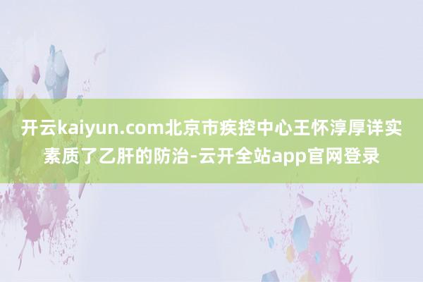 开云kaiyun.com北京市疾控中心王怀淳厚详实素质了乙肝的防治-云开全站app官网登录