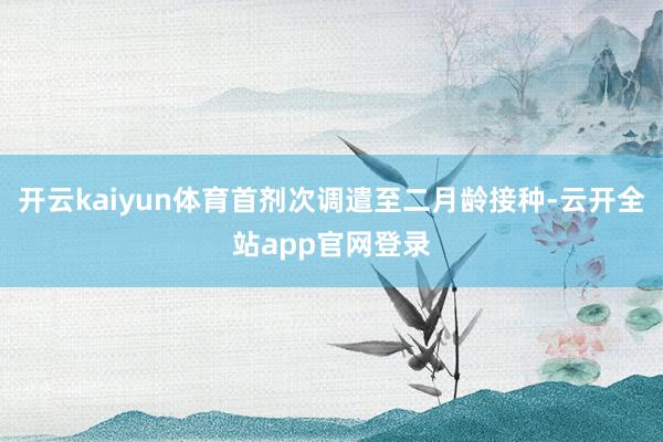 开云kaiyun体育首剂次调遣至二月龄接种-云开全站app官网登录