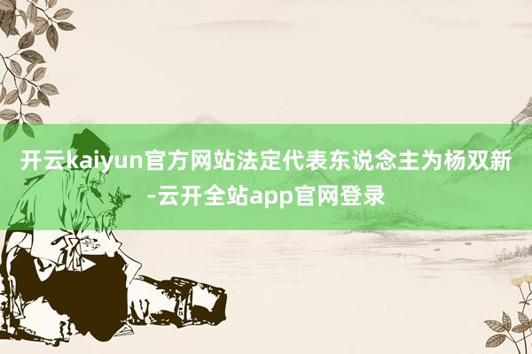 开云kaiyun官方网站法定代表东说念主为杨双新-云开全站app官网登录