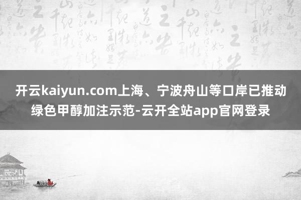 开云kaiyun.com上海、宁波舟山等口岸已推动绿色甲醇加注示范-云开全站app官网登录