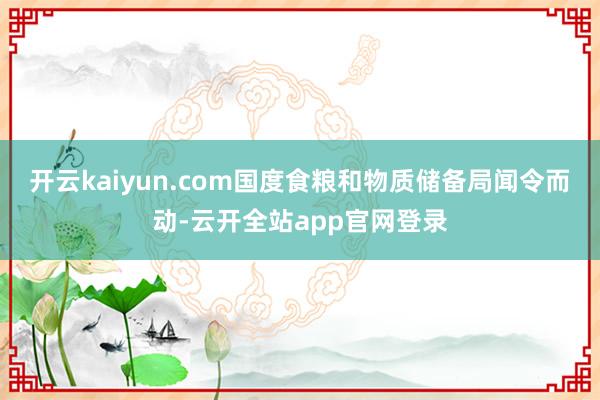 开云kaiyun.com国度食粮和物质储备局闻令而动-云开全站app官网登录