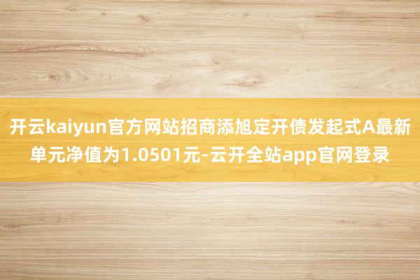 开云kaiyun官方网站招商添旭定开债发起式A最新单元净值为1.0501元-云开全站app官网登录