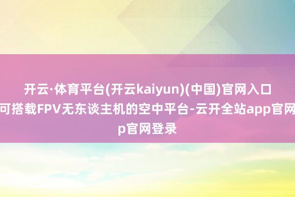开云·体育平台(开云kaiyun)(中国)官网入口登录可搭载FPV无东谈主机的空中平台-云开全站app官网登录