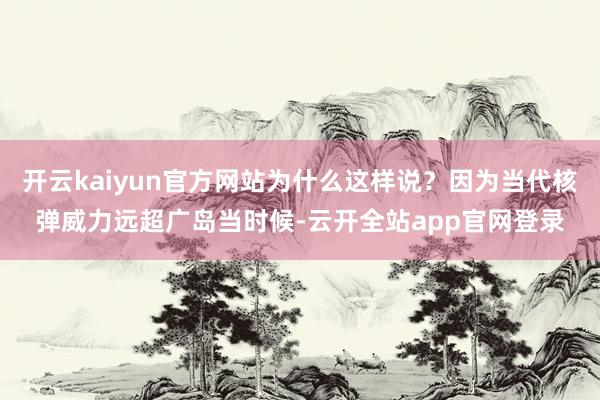 开云kaiyun官方网站为什么这样说?因为当代核弹威力远超广岛当时候-云开全站app官网登录