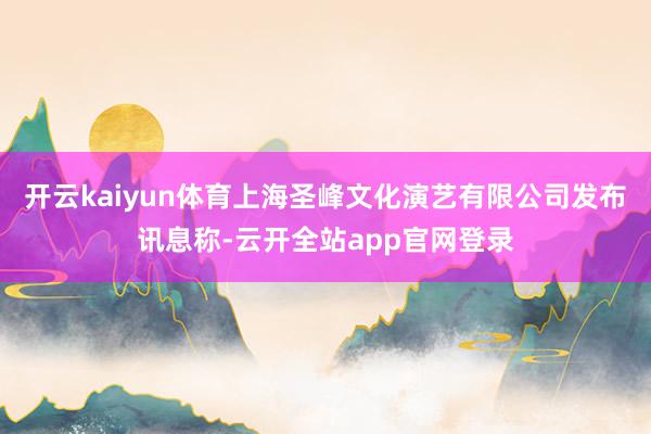 开云kaiyun体育上海圣峰文化演艺有限公司发布讯息称-云开全站app官网登录