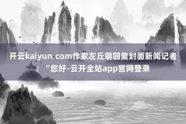 开云kaiyun.com作家左丘萌回复封面新闻记者:“您好-云开全站app官网登录