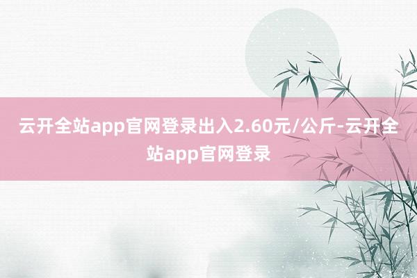 云开全站app官网登录出入2.60元/公斤-云开全站app官网登录