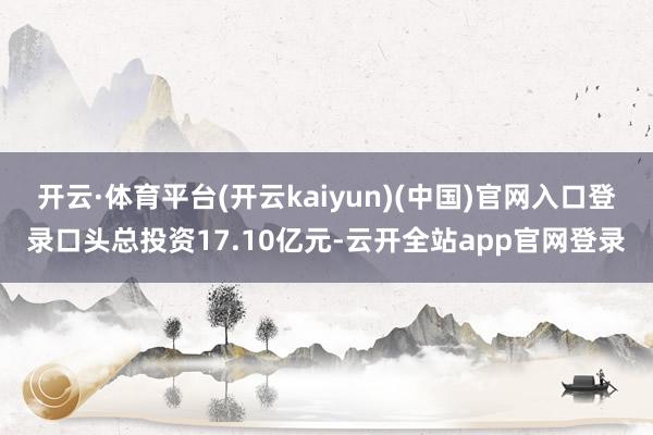开云·体育平台(开云kaiyun)(中国)官网入口登录口头总投资17.10亿元-云开全站app官网登录