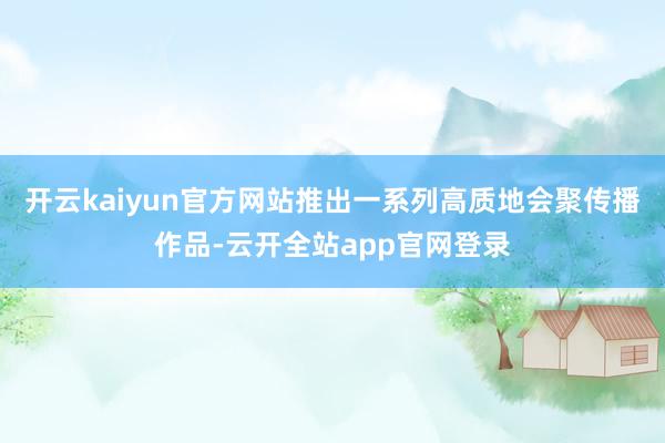 开云kaiyun官方网站推出一系列高质地会聚传播作品-云开全站app官网登录