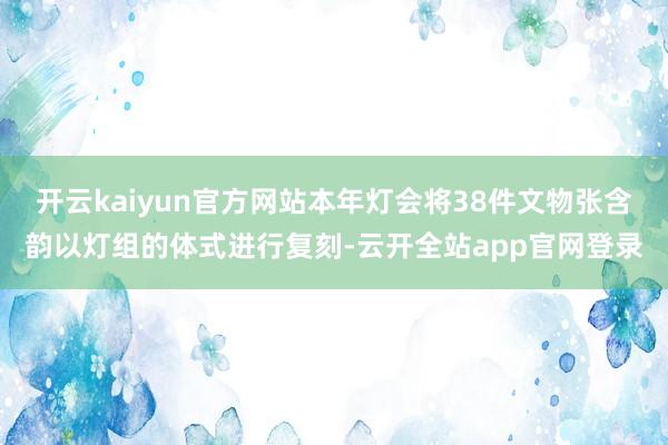 开云kaiyun官方网站本年灯会将38件文物张含韵以灯组的体式进行复刻-云开全站app官网登录
