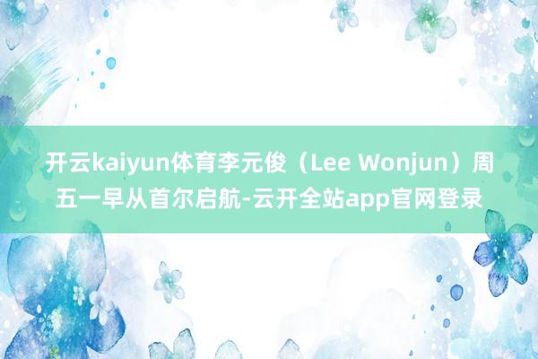 开云kaiyun体育李元俊（Lee Wonjun）周五一早从首尔启航-云开全站app官网登录