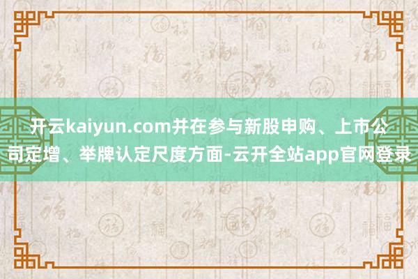 开云kaiyun.com并在参与新股申购、上市公司定增、举牌认定尺度方面-云开全站app官网登录