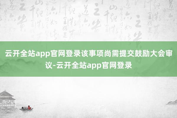 云开全站app官网登录该事项尚需提交鼓励大会审议-云开全站app官网登录