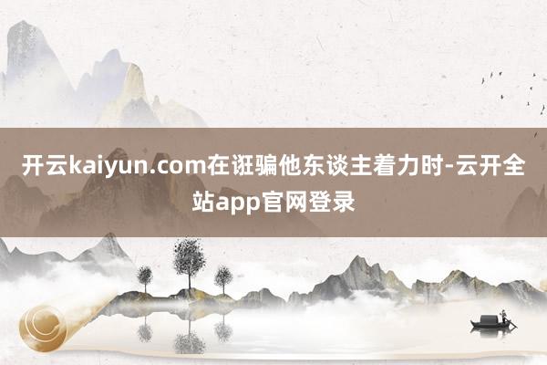开云kaiyun.com在诳骗他东谈主着力时-云开全站app官网登录
